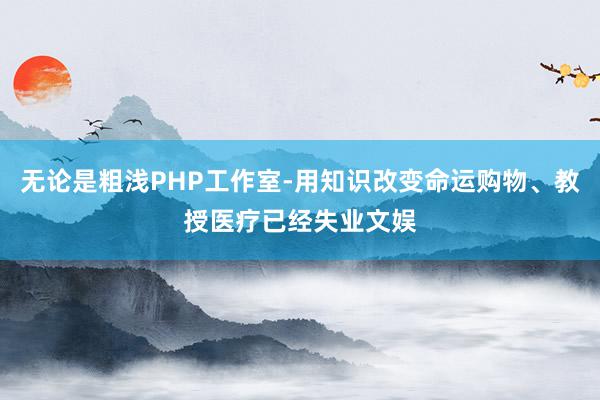 无论是粗浅PHP工作室-用知识改变命运购物、教授医疗已经失业文娱