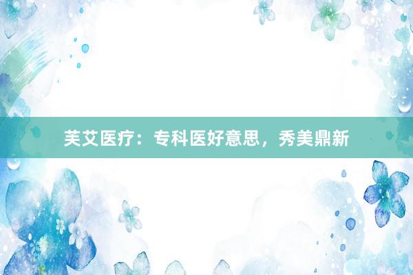 芙艾医疗:专科医好意思,秀美鼎新